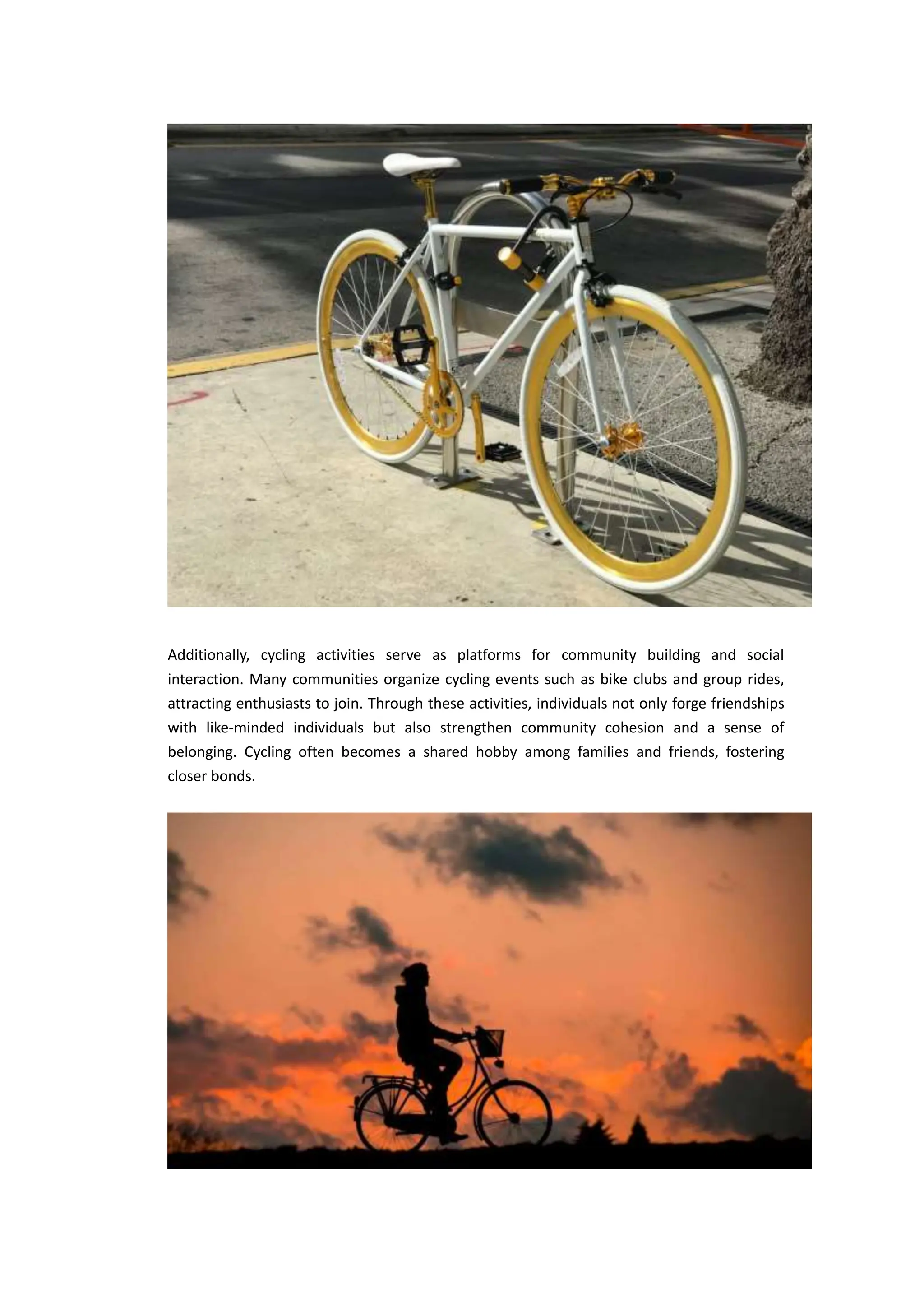 Additionally, cycling activities serve as platforms for community building and social
interaction. Many communities organize cycling events such as bike clubs and group rides,
attracting enthusiasts to join. Through these activities, individuals not only forge friendships
with like-minded individuals but also strengthen community cohesion and a sense of
belonging. Cycling often becomes a shared hobby among families and friends, fostering
closer bonds.
 