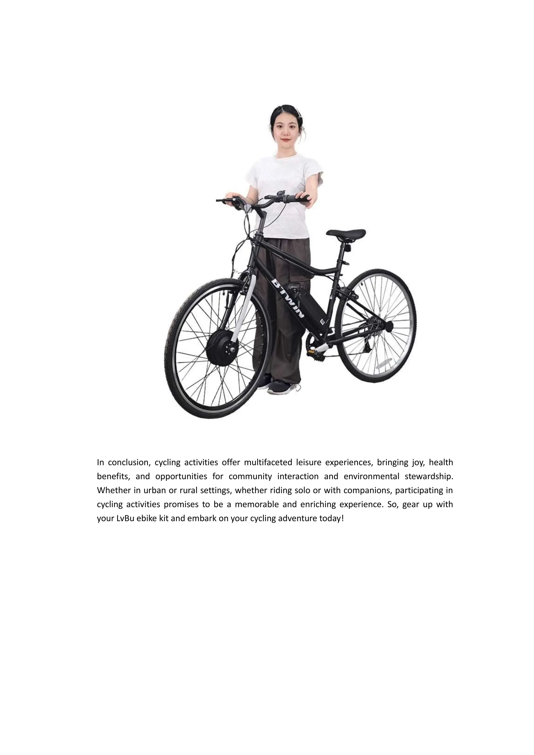 In conclusion, cycling activities offer multifaceted leisure experiences, bringing joy, health
benefits, and opportunities for community interaction and environmental stewardship.
Whether in urban or rural settings, whether riding solo or with companions, participating in
cycling activities promises to be a memorable and enriching experience. So, gear up with
your LvBu ebike kit and embark on your cycling adventure today!
 