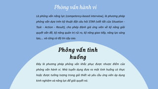 Là phỏng vấn năng lực (competency-based interview), là phương pháp
phỏng vấn dựa trên kỹ thuật đặt câu hỏi STAR (viết tắt của Situation -
Task - Action - Result), cho phép đánh giá ứng viên về kỹ năng giải
quyết vấn đề, kỹ năng quản trị rủi ro, kỹ năng giao tiếp, năng lực sáng
tạo,... và cũng có độ tin cậy cao.
Phòng vấn hành vi
Đây là phương pháp phỏng vấn khắc phục được nhược điểm của
phỏng vấn hành vi. Nhà tuyển dụng đưa ra một tình huống có thực
hoặc được tưởng tượng trong giả thiết và yêu cầu ứng viên áp dụng
kinh nghiệm và năng lực để giải quyết nó.
Phỏng vấn tình
huống
 