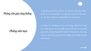 Là phương pháp phỏng vấn làm cho ứng viên thấy căng thẳng
về tâm lý. Các câu hỏi đặt ra cho ứng viên mang tính chất nặng
nề, trực diện và xoáy vào những điểm yếu của ứng viên.
Là những câu hỏi không có câu trả lời đúng, đôi khi là những
tình huống oái ăm mà nhà tuyển dụng cố tình tạo ra trong buổi
phỏng vấn. Chúng dùng để thử thách trí thông minh, khả năng
sáng tạo, khả năng giải quyết tình huống và khả năng ứng phó
của ứng viên.
Phỏng vấn mẹo
Phỏng vấn gây căng thẳng
 