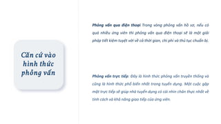 Căn cứ vào
hình thức
phỏng vấn
Phỏng vấn qua điện thoại: Trong vòng phỏng vấn hồ sơ, nếu có
quá nhiều ứng viên thì phỏng vấn qua điện thoại sẽ là một giải
pháp tiết kiệm tuyệt vời về cả thời gian, chi phí và thủ tục chuẩn bị.
Phỏng vấn trực tiếp: Đây là hình thức phỏng vấn truyền thống và
cũng là hình thức phổ biến nhất trong tuyển dụng. Một cuộc gặp
mặt trực tiếp sẽ giúp nhà tuyển dụng có cái nhìn chân thực nhất về
tính cách và khả năng giao tiếp của ứng viên.
 