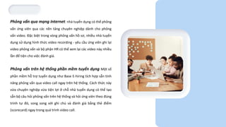Phỏng vấn qua mạng Internet: nhà tuyển dụng có thể phỏng
vấn ứng viên qua các nền tảng chuyên nghiệp dành cho phỏng
vấn video. Đặc biệt trong vòng phỏng vấn hồ sơ, nhiều nhà tuyển
dụng sử dụng hình thức video recording - yêu cầu ứng viên ghi lại
video phỏng vấn và bộ phận HR có thể xem lại các video này nhiều
lần để tiện cho việc đánh giá.
Phỏng vấn trên hệ thống phần mềm tuyển dụng: Một số
phần mềm hỗ trợ tuyển dụng như Base E-hiring tích hợp sẵn tính
năng phỏng vấn qua video call ngay trên hệ thống. Cách thức này
vừa chuyên nghiệp vừa tiện lợi ở chỗ nhà tuyển dụng có thể tạo
sẵn bộ câu hỏi phỏng vấn trên hệ thống và hỏi ứng viên theo đúng
trình tự đó, song song với ghi chú và đánh giá bằng thẻ điểm
(scorecard) ngay trong quá trình video call.
 