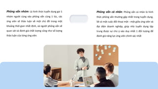Phỏng vấn nhóm: Là hình thức tuyển dụng gọi 1
nhóm người cùng vào phỏng vấn cùng 1 lúc, các
ứng viên sẽ thảo luận về một chủ đề trong một
khoảng thời gian nhất định, và người phỏng vấn sẽ
quan sát và đánh giá chất lượng cũng như số lượng
thảo luận của từng ứng viên.
Phỏng vấn cá nhân: Phỏng vấn cá nhân là hình
thức phỏng vấn thường gặp nhất trong tuyển dụng.
Sẽ có một cuộc đối thoại một - một giữa ứng viên và
đại diện doanh nghiệp, giúp nhà tuyển dụng tập
trung được sự chú ý vào duy nhất 1 đối tượng để
đánh giá năng lực ứng viên chính xác nhất
 