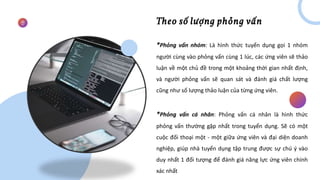 Theo số lượng phỏng vấn
*Phỏng vấn nhóm: Là hình thức tuyển dụng gọi 1 nhóm
người cùng vào phỏng vấn cùng 1 lúc, các ứng viên sẽ thảo
luận về một chủ đề trong một khoảng thời gian nhất định,
và người phỏng vấn sẽ quan sát và đánh giá chất lượng
cũng như số lượng thảo luận của từng ứng viên.
*Phỏng vấn cá nhân: Phỏng vấn cá nhân là hình thức
phỏng vấn thường gặp nhất trong tuyển dụng. Sẽ có một
cuộc đối thoại một - một giữa ứng viên và đại diện doanh
nghiệp, giúp nhà tuyển dụng tập trung được sự chú ý vào
duy nhất 1 đối tượng để đánh giá năng lực ứng viên chính
xác nhất
 