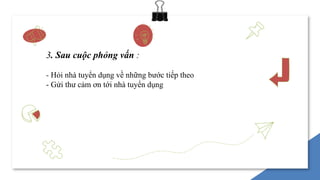 3. Sau cuộc phỏng vấn :
- Hỏi nhà tuyển dụng về những bước tiếp theo
- Gửi thư cảm ơn tới nhà tuyển dụng
 