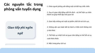 Giao tiếp phi ngôn
ngữ
1. Chào người phỏng vấn bằng một cái bắt tay chắc chắn.
2. Duy trì giao tiếp bằng mắt ổn định - nó thể hiện sự chân
thành và giúp thiết lập mối quan hệ
3. Giao tiếp những nét mặt và phẩm chất lời nói tích cực.
5. Thể hiện sự nhiệt tình và quan tâm bằng tư thế tốt và nụ
cười thân thiện.
6. Mặc trang phục lịch sự
4. Không vặn vẹo hoặc bất kỳ hành vi thần kinh không chủ
ý nào khác.
Các nguyên tắc trong
phỏng vấn tuyển dụng
 
