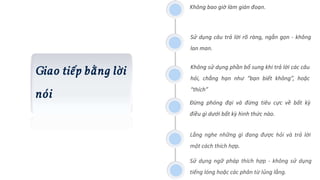 Giao tiếp bằng lời
nói
Không bao giờ làm gián đoạn.
Sử dụng câu trả lời rõ ràng, ngắn gọn - không
lan man.
Không sử dụng phần bổ sung khi trả lời các câu
hỏi, chẳng hạn như “bạn biết không”, hoặc
“thích”
Đừng phóng đại và đừng tiêu cực về bất kỳ
điều gì dưới bất kỳ hình thức nào.
Lắng nghe những gì đang được hỏi và trả lời
một cách thích hợp.
Sử dụng ngữ pháp thích hợp - không sử dụng
tiếng lóng hoặc các phân từ lủng lẳng.
 