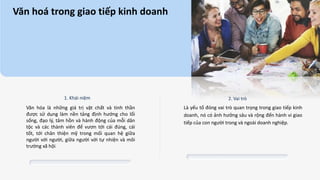 Văn hoá trong giao tiếp kinh doanh
1. Khái niệm 2. Vai trò
Là yếu tố đóng vai trò quan trọng trong giao tiếp kinh
doanh, nó có ảnh hưởng sâu và rộng đến hành vi giao
tiếp của con người trong và ngoài doanh nghiệp.
Văn hóa là những giá trị vật chất và tinh thần
được sử dụng làm nền tảng định hướng cho lối
sống, đạo lý, tâm hồn và hành động của mỗi dân
tộc và các thành viên để vươn tới cái đúng, cái
tốt, tới chân thiện mỹ trong mối quan hệ giữa
người với người, giữa người với tự nhiện và môi
trường xã hội.
 