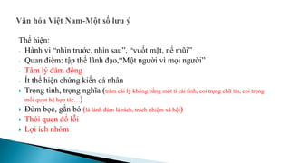 Thể hiện:
- Hành vi “nhìn trước, nhìn sau”, “vuốt mặt, nể mũi”
- Quan điểm: tập thể lãnh đạo,“Một người vì mọi người”
- Tâm lý đám đông
- Ít thể hiện chứng kiến cá nhân
 Trọng tình, trọng nghĩa (trăm cái lý không bằng một tí cái tình, coi trọng chữ tín, coi trọng
mối quan hệ hợp tác…)
 Đùm bọc, gắn bó (lá lành đùm lá rách, trách nhiệm xã hội)
 Thói quen đổ lỗi
 Lợi ích nhóm
 
