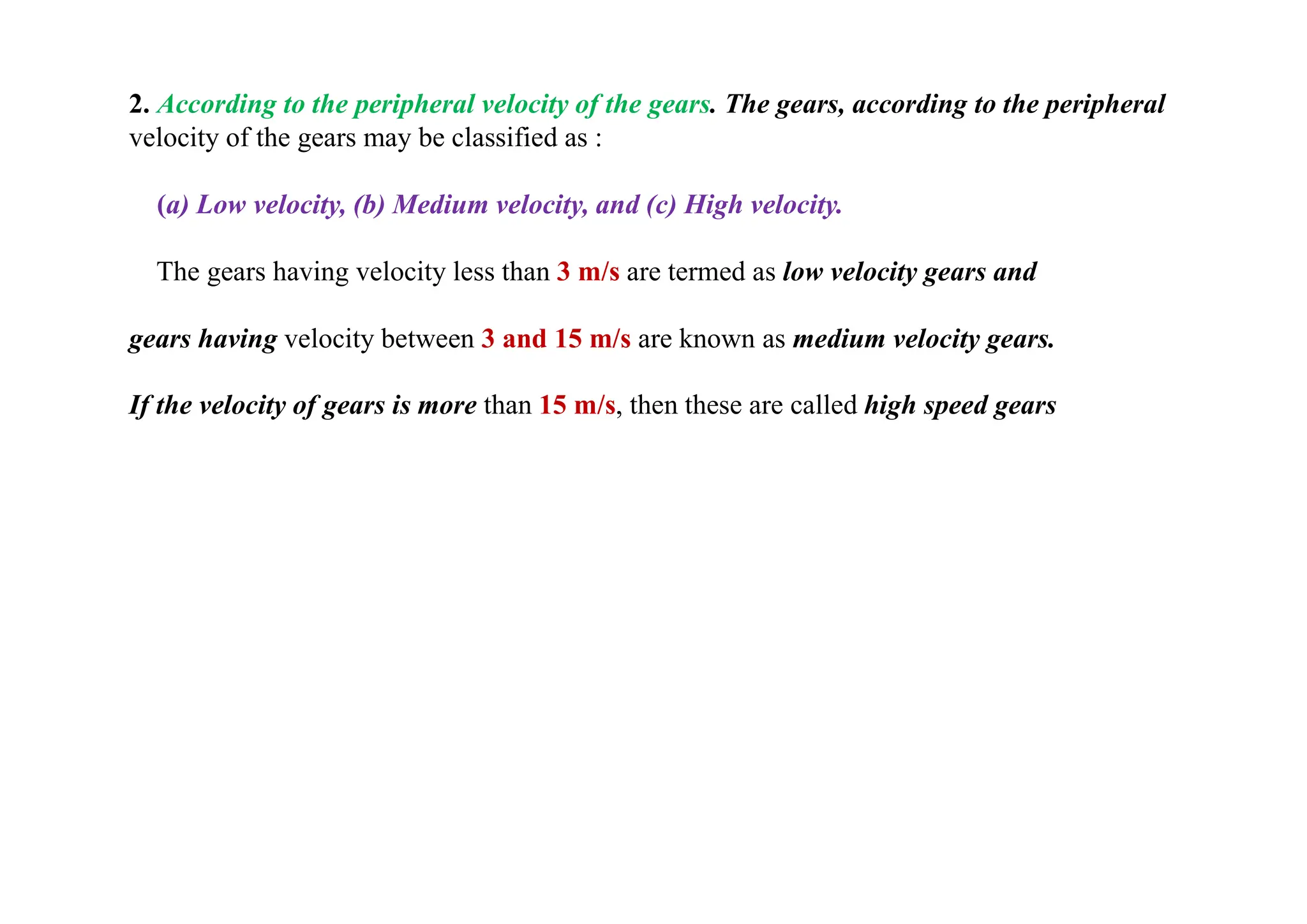 2. According to the peripheral velocity of the gears. The gears, according to the peripheral
velocity of the gears may be classified as :
(a) Low velocity, (b) Medium velocity, and (c) High velocity.
The gears having velocity less than 3 m/s are termed as low velocity gears and
gears having velocity between 3 and 15 m/s are known as medium velocity gears.
If the velocity of gears is more than 15 m/s, then these are called high speed gears
 