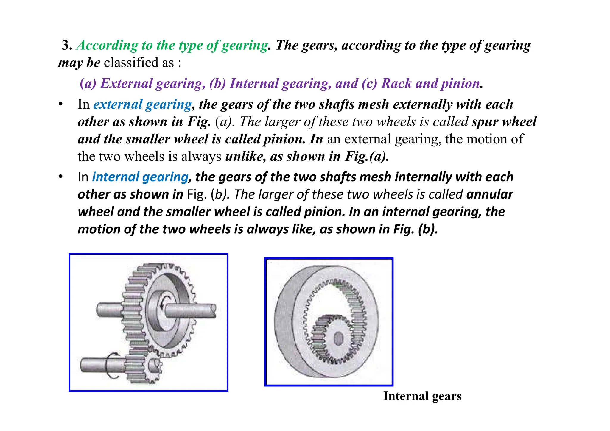 3. According to the type of gearing. The gears, according to the type of gearing
may be classified as :
(a) External gearing, (b) Internal gearing, and (c) Rack and pinion.
• In external gearing, the gears of the two shafts mesh externally with each
other as shown in Fig. (a). The larger of these two wheels is called spur wheel
and the smaller wheel is called pinion. In an external gearing, the motion of
the two wheels is always unlike, as shown in Fig.(a).
• In internal gearing, the gears of the two shafts mesh internally with each
other as shown in Fig. (b). The larger of these two wheels is called annular
wheel and the smaller wheel is called pinion. In an internal gearing, the
motion of the two wheels is always like, as shown in Fig. (b).
Internal gears
 