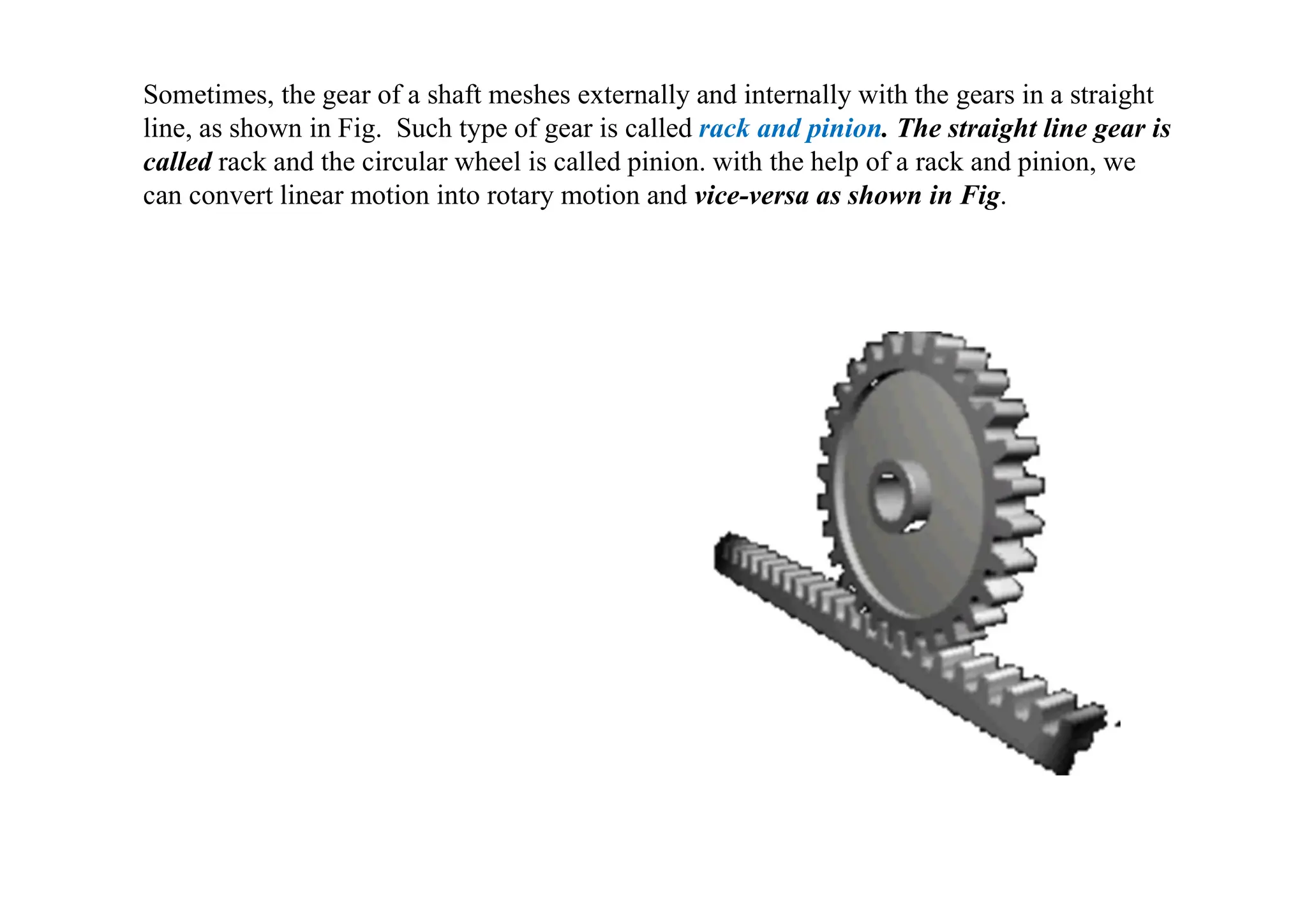 Sometimes, the gear of a shaft meshes externally and internally with the gears in a straight
line, as shown in Fig. Such type of gear is called rack and pinion. The straight line gear is
called rack and the circular wheel is called pinion. with the help of a rack and pinion, we
can convert linear motion into rotary motion and vice-versa as shown in Fig.
 