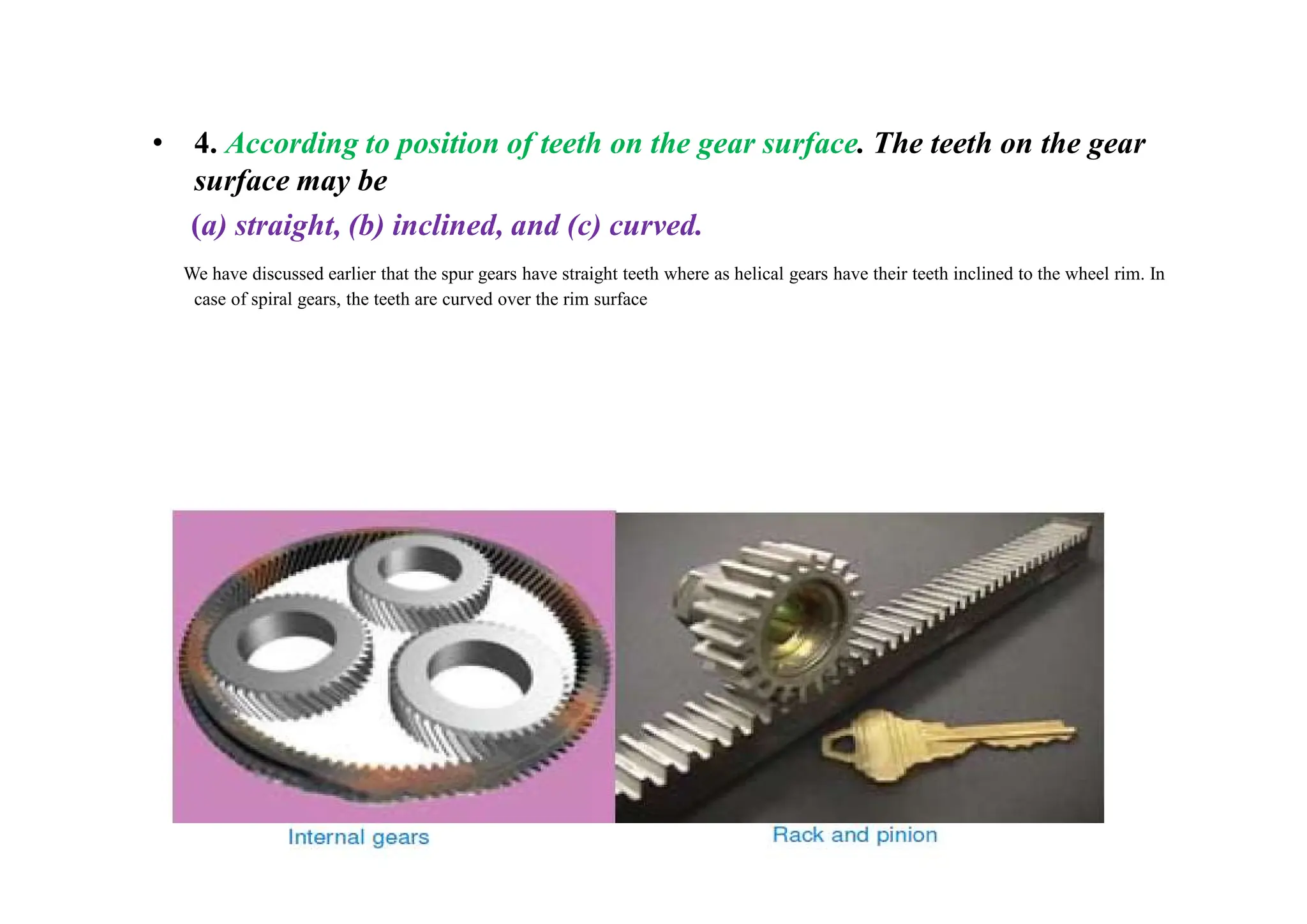 • 4. According to position of teeth on the gear surface. The teeth on the gear
surface may be
(a) straight, (b) inclined, and (c) curved.
We have discussed earlier that the spur gears have straight teeth where as helical gears have their teeth inclined to the wheel rim. In
case of spiral gears, the teeth are curved over the rim surface
 