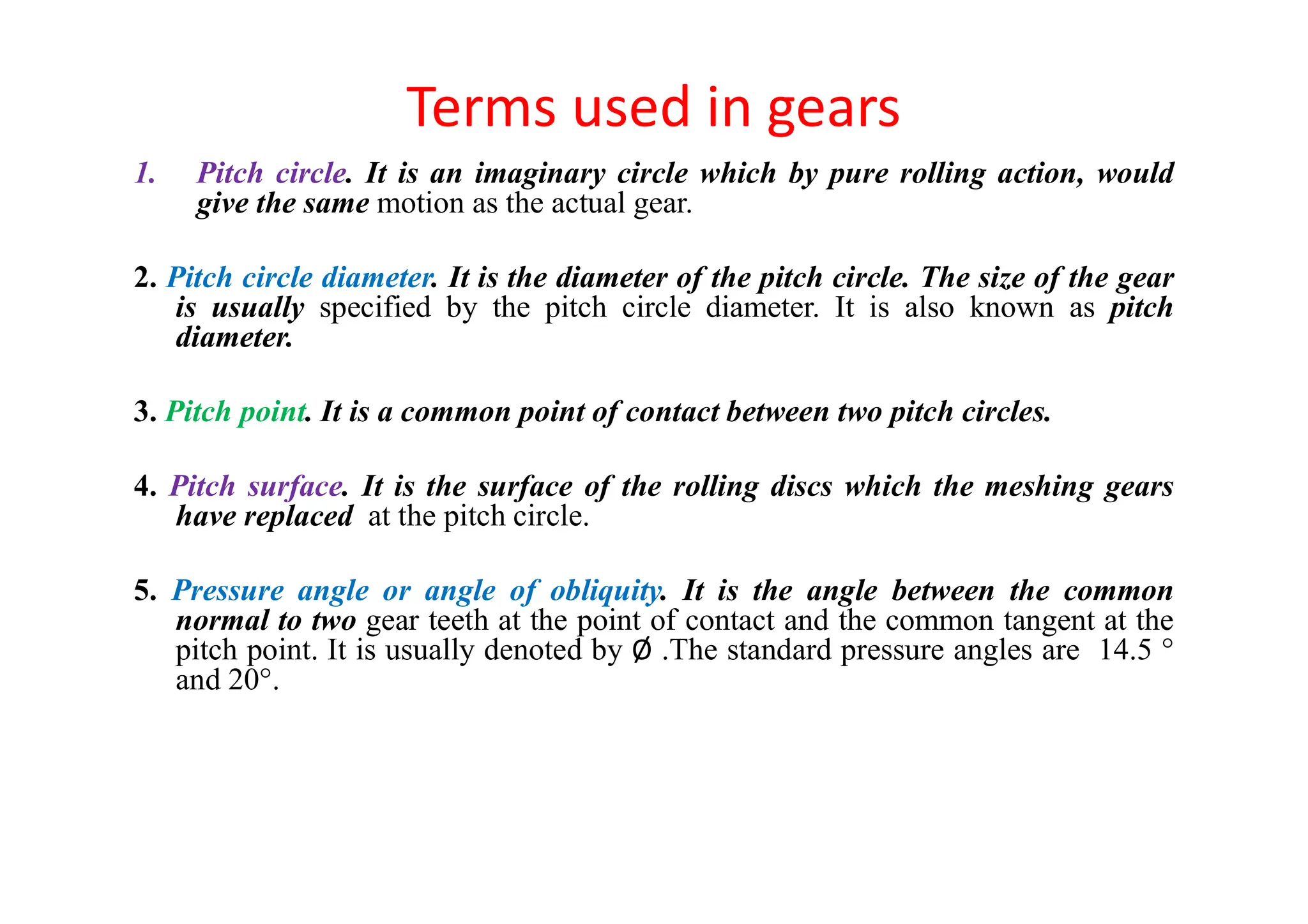 Terms used in gears
1. Pitch circle. It is an imaginary circle which by pure rolling action, would
give the same motion as the actual gear.
2. Pitch circle diameter. It is the diameter of the pitch circle. The size of the gear
is usually specified by the pitch circle diameter. It is also known as pitch
diameter.
3. Pitch point. It is a common point of contact between two pitch circles.
4. Pitch surface. It is the surface of the rolling discs which the meshing gears
have replaced at the pitch circle.
5. Pressure angle or angle of obliquity. It is the angle between the common
normal to two gear teeth at the point of contact and the common tangent at the
pitch point. It is usually denoted by Ø .The standard pressure angles are 14.5 °
and 20°.
 
