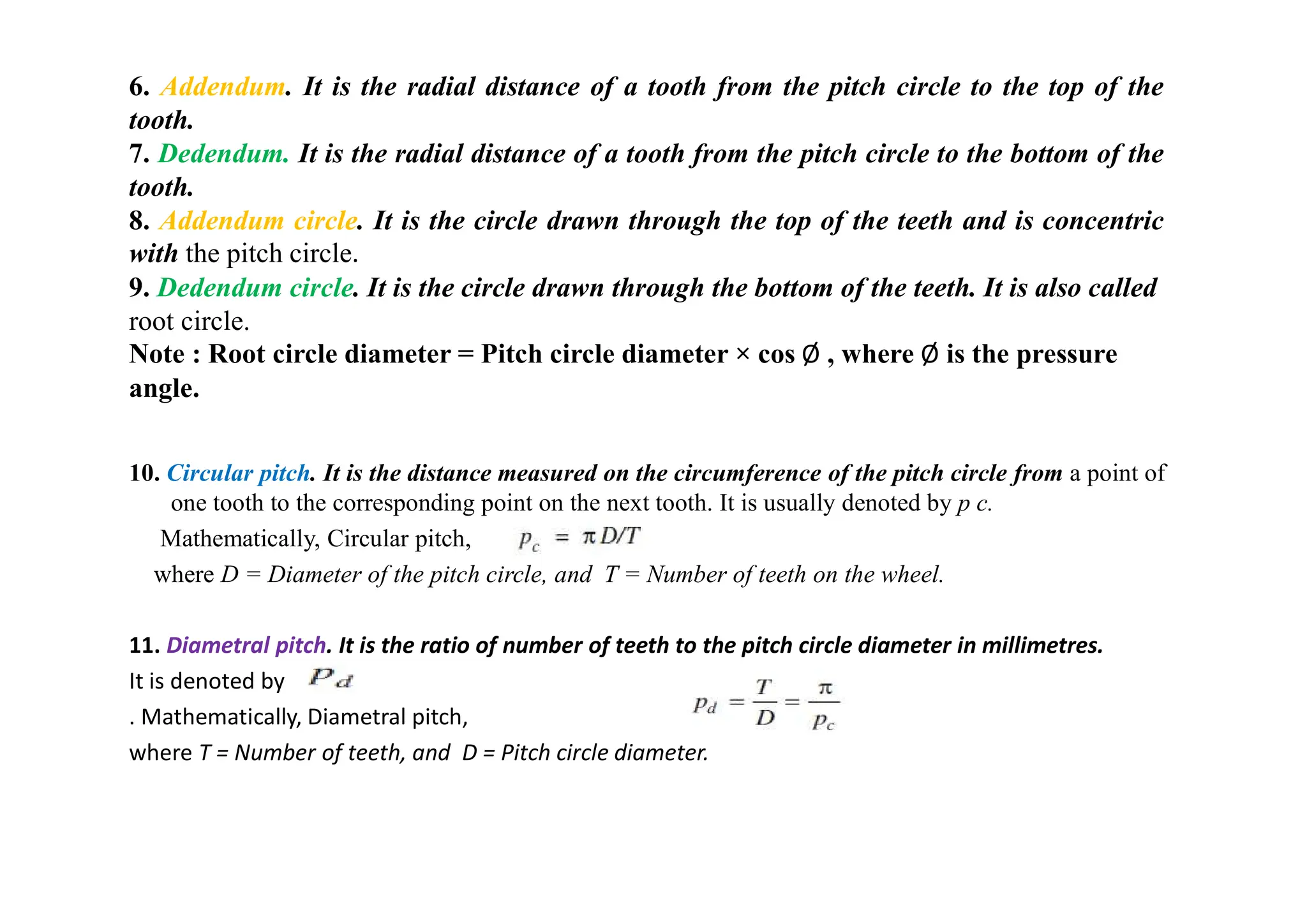 10. Circular pitch. It is the distance measured on the circumference of the pitch circle from a point of
one tooth to the corresponding point on the next tooth. It is usually denoted by p c.
Mathematically, Circular pitch,
where D = Diameter of the pitch circle, and T = Number of teeth on the wheel.
11. Diametral pitch. It is the ratio of number of teeth to the pitch circle diameter in millimetres.
It is denoted by
. Mathematically, Diametral pitch,
where T = Number of teeth, and D = Pitch circle diameter.
6. Addendum. It is the radial distance of a tooth from the pitch circle to the top of the
tooth.
7. Dedendum. It is the radial distance of a tooth from the pitch circle to the bottom of the
tooth.
8. Addendum circle. It is the circle drawn through the top of the teeth and is concentric
with the pitch circle.
9. Dedendum circle. It is the circle drawn through the bottom of the teeth. It is also called
root circle.
Note : Root circle diameter = Pitch circle diameter × cos Ø , where Ø is the pressure
angle.
 