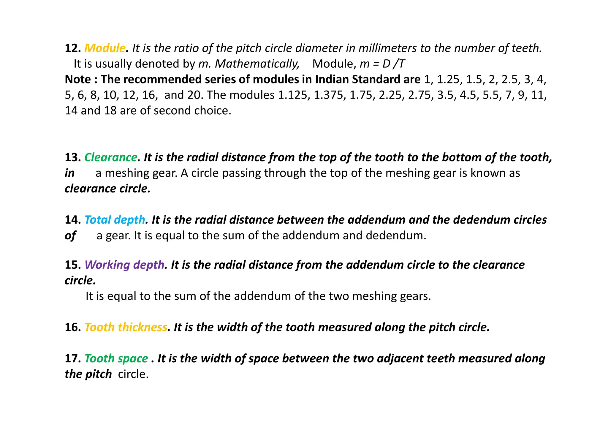 12. Module. It is the ratio of the pitch circle diameter in millimeters to the number of teeth.
It is usually denoted by m. Mathematically, Module, m = D /T
Note : The recommended series of modules in Indian Standard are 1, 1.25, 1.5, 2, 2.5, 3, 4,
5, 6, 8, 10, 12, 16, and 20. The modules 1.125, 1.375, 1.75, 2.25, 2.75, 3.5, 4.5, 5.5, 7, 9, 11,
14 and 18 are of second choice.
13. Clearance. It is the radial distance from the top of the tooth to the bottom of the tooth,
in a meshing gear. A circle passing through the top of the meshing gear is known as
clearance circle.
14. Total depth. It is the radial distance between the addendum and the dedendum circles
of a gear. It is equal to the sum of the addendum and dedendum.
15. Working depth. It is the radial distance from the addendum circle to the clearance
circle.
It is equal to the sum of the addendum of the two meshing gears.
16. Tooth thickness. It is the width of the tooth measured along the pitch circle.
17. Tooth space . It is the width of space between the two adjacent teeth measured along
the pitch circle.
 