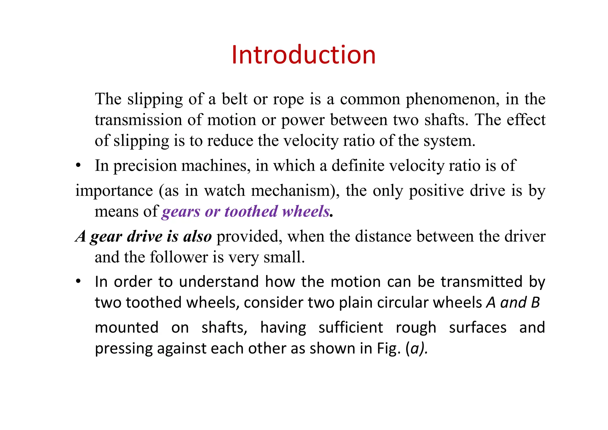 Introduction
The slipping of a belt or rope is a common phenomenon, in the
transmission of motion or power between two shafts. The effect
of slipping is to reduce the velocity ratio of the system.
• In precision machines, in which a definite velocity ratio is of
importance (as in watch mechanism), the only positive drive is by
means of gears or toothed wheels.
A gear drive is also provided, when the distance between the driver
and the follower is very small.
• In order to understand how the motion can be transmitted by
two toothed wheels, consider two plain circular wheels A and B
mounted on shafts, having sufficient rough surfaces and
pressing against each other as shown in Fig. (a).
 