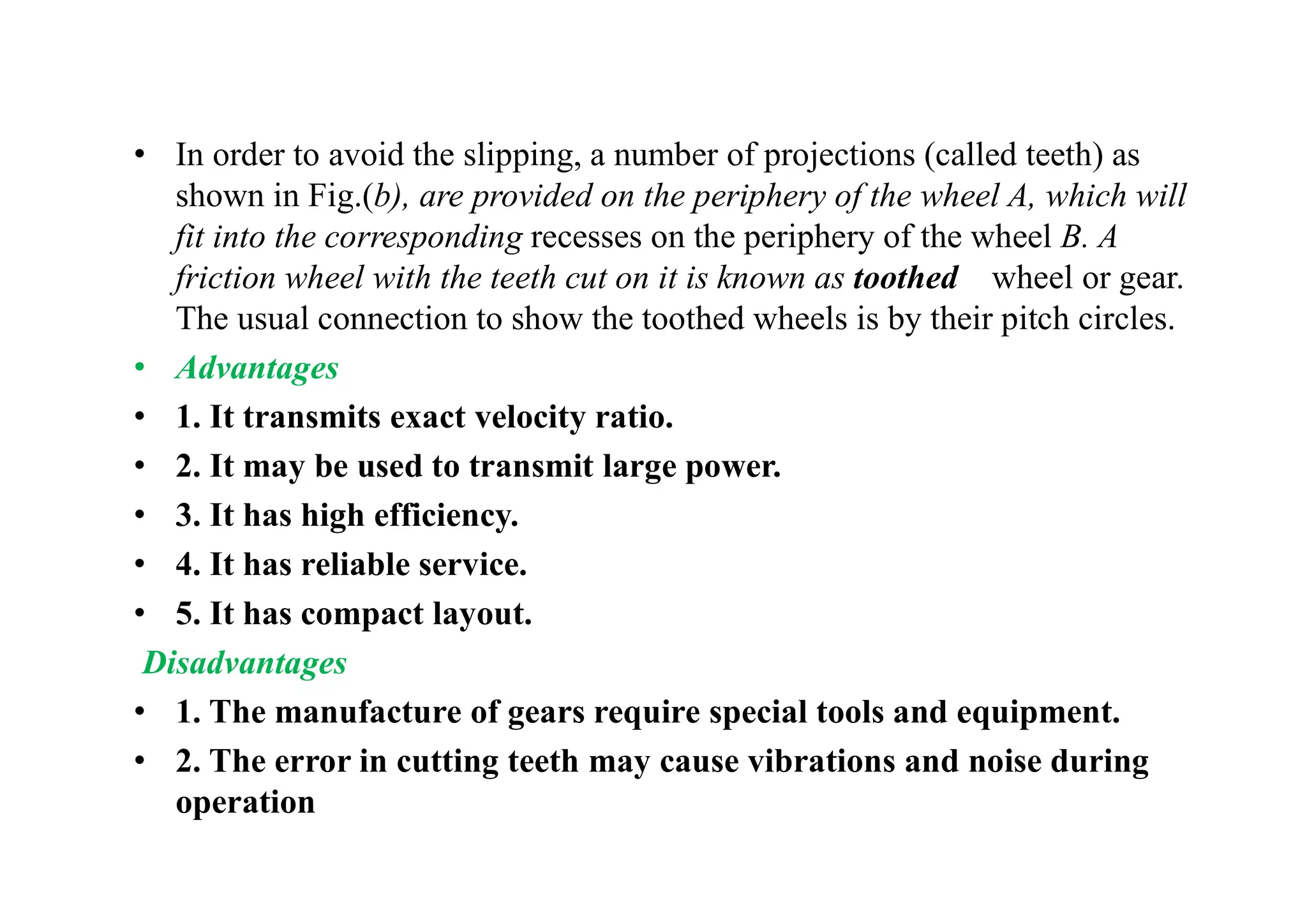 • In order to avoid the slipping, a number of projections (called teeth) as
shown in Fig.(b), are provided on the periphery of the wheel A, which will
fit into the corresponding recesses on the periphery of the wheel B. A
friction wheel with the teeth cut on it is known as toothed wheel or gear.
The usual connection to show the toothed wheels is by their pitch circles.
• Advantages
• 1. It transmits exact velocity ratio.
• 2. It may be used to transmit large power.
• 3. It has high efficiency.
• 4. It has reliable service.
• 5. It has compact layout.
Disadvantages
• 1. The manufacture of gears require special tools and equipment.
• 2. The error in cutting teeth may cause vibrations and noise during
operation
 