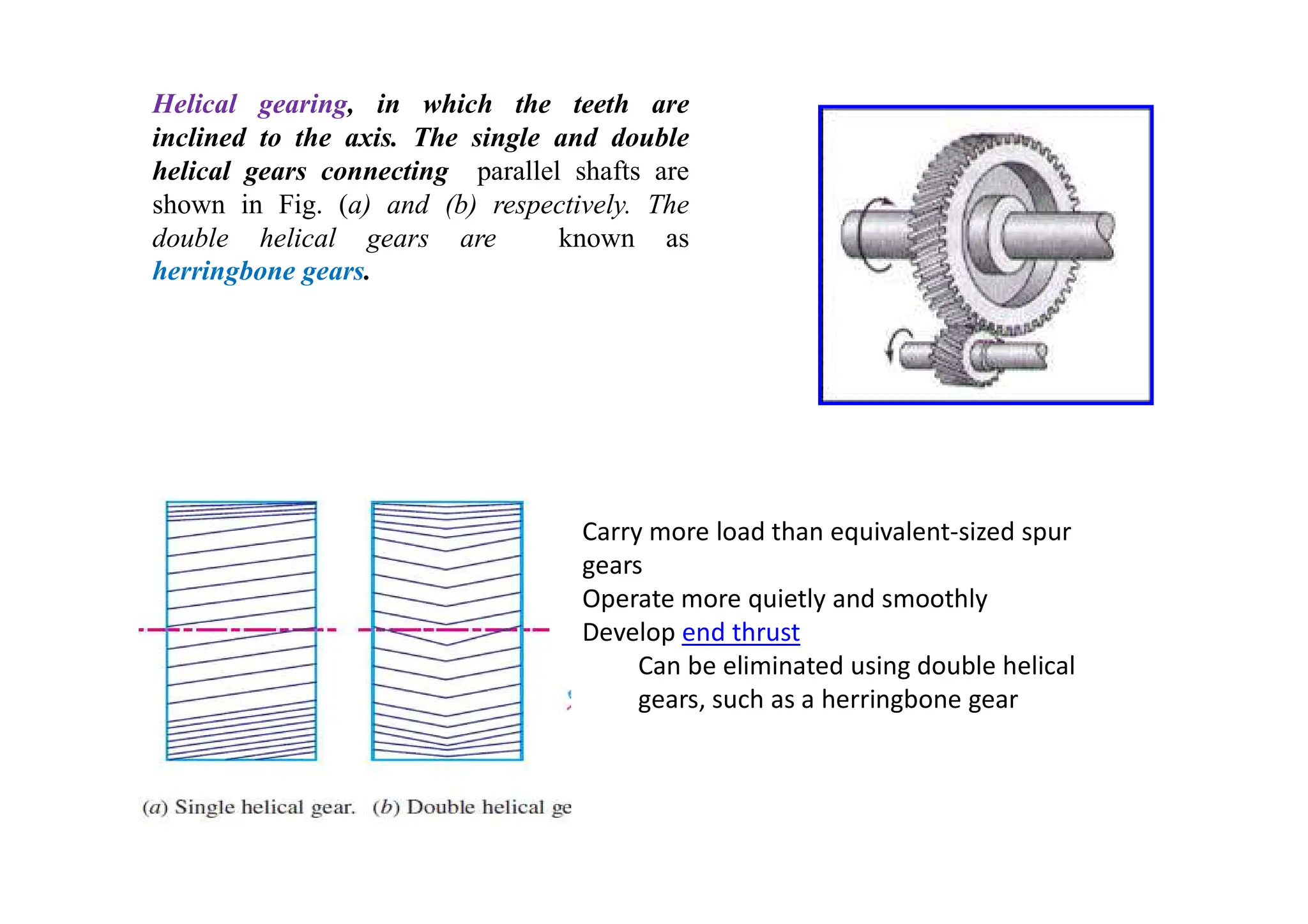 Helical gearing, in which the teeth are
inclined to the axis. The single and double
helical gears connecting parallel shafts are
shown in Fig. (a) and (b) respectively. The
double helical gears are known as
herringbone gears.
Carry more load than equivalent-sized spur
gears
Operate more quietly and smoothly
Develop end thrust
Can be eliminated using double helical
gears, such as a herringbone gear
 
