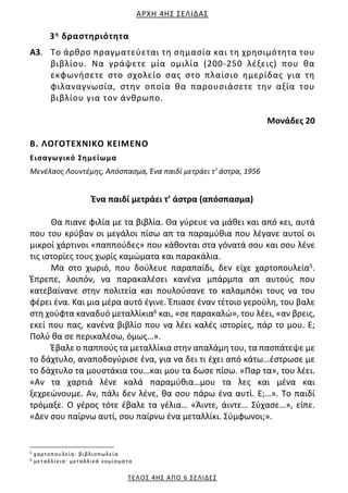 ΑΡΧΗ 4ΗΣ ΣΕΛΙΔΑΣ
ΤΕΛΟΣ 4ΗΣ ΑΠΟ 6 ΣΕΛΙΔΕΣ
3η δραστηριότητα
Α3. Το άρθρο πραγματεύεται τη σημασία και τη χρησιμότητα του
βιβλίου. Να γράψετε μία ομιλία (200‐250 λέξεις) που θα
εκφωνήσετε στο σχολείο σας στο πλαίσιο ημερίδας για τη
φιλαναγνωσία, στην οποία θα παρουσιάσετε την αξία του
βιβλίου για τον άνθρωπο.
Μονάδες 20
Β. ΛΟΓΟΤΕΧΝΙΚΟ ΚΕΙΜΕΝΟ
Εισαγωγικό Σημείωμα
Μενέλαος Λουντέμης, Απόσπασμα, Ένα παιδί μετράει τ’ άστρα, 1956
Ένα παιδί μετράει τ’ άστρα (απόσπασμα)
Θα πιανε φιλία με τα βιβλία. Θα γύρευε να μάθει και από κει, αυτά
που του κρύβαν οι μεγάλοι πίσω απ τα παραμύθια που λέγανε αυτοί οι
μικροί χάρτινοι «παππούδες» που κάθονται στα γόνατά σου και σου λένε
τις ιστορίες τους χωρίς καμώματα και παρακάλια.
Μα στο χωριό, που δούλευε παραπαίδι, δεν είχε χαρτοπουλεία5.
Έπρεπε, λοιπόν, να παρακαλέσει κανένα μπάρμπα απ αυτούς που
κατεβαίνανε στην πολιτεία και πουλούσανε το καλαμπόκι τους να του
φέρει ένα. Και μια μέρα αυτό έγινε. Έπιασε έναν τέτοιο γερούλη, του βαλε
στη χούφτα καναδυό μεταλλίκια6 και, «σε παρακαλώ», του λέει, «αν βρεις,
εκεί που πας, κανένα βιβλίο που να λέει καλές ιστορίες, πάρ το μου. Ε;
Πολύ θα σε περικαλέσω, όμως…».
Έβαλε ο παππούς τα μεταλλίκια στην απαλάμη του, τα πασπάτεψε με
το δάχτυλο, αναποδογύρισε ένα, για να δει τι έχει από κάτω…έστρωσε με
το δάχτυλο τα μουστάκια του…και μου τα δωσε πίσω. «Παρ τα», του λέει.
«Αν τα χαρτιά λένε καλά παραμύθια…μου τα λες και μένα και
ξεχρεώνουμε. Αν, πάλι δεν λένε, θα σου πάρω ένα αυτί. Ε;…». Το παιδί
τρόμαξε. Ο γέρος τότε έβαλε τα γέλια… «Άιντε, άιντε… Σύχασε…», είπε.
«Δεν σου παίρνω αυτί, σου παίρνω ένα μεταλλίκι. Σύμφωνοι;».
5
χαρτοπουλεία: βιβλιοπωλεία
6
μεταλλίκια: μεταλλικά νομίσματα
 