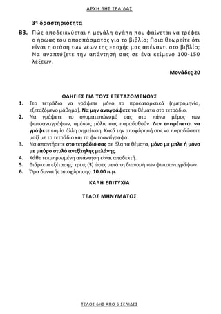 ΑΡΧΗ 6ΗΣ ΣΕΛΙΔΑΣ
ΤΕΛΟΣ 6ΗΣ ΑΠΟ 6 ΣΕΛΙΔΕΣ
3η δραστηριότητα
Β3. Πώς αποδεικνύεται η μεγάλη αγάπη που φαίνεται να τρέφει
ο ήρωας του αποσπάσματος για το βιβλίο; Ποια θεωρείτε ότι
είναι η στάση των νέων της εποχής μας απέναντι στο βιβλίο;
Να αναπτύξετε την απάντησή σας σε ένα κείμενο 100‐150
λέξεων.
Μονάδες 20
ΟΔΗΓΙΕΣ ΓΙΑ ΤΟΥΣ ΕΞΕΤΑΖΟΜΕΝΟΥΣ
1. Στο τετράδιο να γράψετε μόνο τα προκαταρκτικά (ημερομηνία,
εξεταζόμενο μάθημα). Να μην αντιγράψετε τα θέματα στο τετράδιο.
2. Να γράψετε το ονοματεπώνυμό σας στο πάνω μέρος των
φωτοαντιγράφων, αμέσως μόλις σας παραδοθούν. Δεν επιτρέπεται να
γράψετε καμία άλλη σημείωση. Κατά την αποχώρησή σας να παραδώσετε
μαζί με το τετράδιο και τα φωτοαντίγραφα.
3. Να απαντήσετε στο τετράδιό σας σε όλα τα θέματα, μόνο με μπλε ή μόνο
με μαύρο στυλό ανεξίτηλης μελάνης.
4. Κάθε τεκμηριωμένη απάντηση είναι αποδεκτή.
5. Διάρκεια εξέτασης: τρεις (3) ώρες μετά τη διανομή των φωτοαντιγράφων.
6. Ώρα δυνατής αποχώρησης: 10.00 π.μ.
KΑΛΗ ΕΠΙΤΥΧΙΑ
ΤΕΛΟΣ ΜΗΝΥΜΑΤΟΣ
 