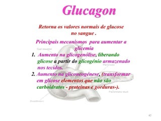Retorna os valores normais de glucose
no sangue .
Principais mecanismos para aumentar a
glicemia
1. Aumento na glicogenólise, liberando
glicose a partir do glicogénio armazenado
nos tecidos.
2. Aumento na gliconeogénese, (transformar
em glicose elementos que não são
carboidratos - proteínas e gorduras-).
Glucagon
47
 
