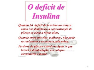 Quando há deficit de insulina no sangre
como nos diabéticos, a concentração de
glicose se eleva a níveis altos,
Quando entra nos rins a glicosa , não pode-
se reabsorver e se excreta pela urina.
Perde-se de glicose é perde-se água, o que
levará á desidratação, a o colapso
circulatório e morte.
O deficit de
Insulina
48
 