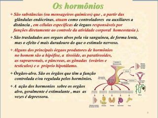 Os hormônios
+ São substãncias (ou mensageiros químicos) que , a partir das
glândulas endócrinas, atuam como controladores ou auxiliares a
distância , em células específicas de órgaos responsáveis por
funções diretamente ao controle da atividade corporal homeostasia ).
+ São trasladados aos orgaos alvos pela via sanguínea, de forma lenta,
mas o efeito é mais duradouro do que o estímulo nervoso.
+ Alguns dos principais órgaos produtores de hormônios
no homem são a hipófise, a tireóide, as paratireoides,
as suprarrenais, o pâncreas, as gônadas (ovários e
testículos) e o próprio hipotálamo.
+ Òrgãos-alvo. São os órgãos que têm a função
controlada e/ou regulada pelos hormônios.
+ A ação dos hormonios sobre os orgãos
alvo, geralmente é estimulante , mas as
vezes é depressora.
6
 