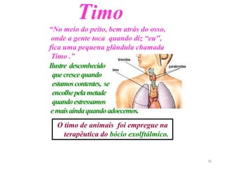 Timo
“No meio do peito, bem atrás do osso,
onde a gente toca quando diz “eu",
fica uma pequena glândula chamada
Timo .”
Ilustre desconhecido
quecrescequando
estamoscontentes, se
encolhepelametade
quandoestressamos
emaisaindaquandoadoecemos.
O timo de animais foi empregue na
terapêutica do bócio exolftálmico.
76
 