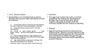 • 3.4.4 Genetic factors
• Hatchability is an inherited trait so strains
(breeds) that possess high hatchability should
be selected.
i) In-breeding without selection for hatchability
has been shown to lower hatchability in poultry.
ii) Cross breeding usually result in increase
hatchability.
iii) Lethal or semi- Lethal genes may
affect either fertility, hatchability and livability
(life).
iv) Rate of egg production: Eggs layed by hen
producing at a high rate are more fertile than eggs
layed by low producers.
v) Age: Hatchability is maximum half way into
the second laying year for females.
While for male is one year after sexual maturity.
• Nutrition
• The egg must contain the entire nutrients
needed by the embryo for development.
Breeder hen must be fed ration which
supplies adequate quantities with the
nutrients needed for the embryo to develop.
• Disease
• Eggs for hatching should be collected from
healthy flocks. Disease causing organisms like
Salmonella and Mycoplasma are transmitted
from infected hen chiefly through the egg.
Breeding stocks should be tested regularly to
prevent infection.
 