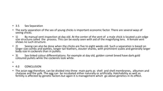 • 3.5 Sex Separation
• The early separation of the sex of young chicks is important economic factor. There are several ways of
sexing chicks.
• 1) By manual vent inspection at day old. At the center of the vent of a male chick is located a pin edge
size structure called the process. This can be easily seen with aid of the magnifying lens. A female vent
shows no such structure.
• 2) Sexing can also be done when the chicks are five to eight weeks old. Such a separation is based on
larger size combs and wattles, longer tail feathers, stouter shanks, with prominent scales and generally larger
body size in cockerels than in pullets.
• 3) Sex-linked colour differentiations: for example at day old, golden comet breed have dark gold
coloured pullets while the cockerels look white.
•
• 4.0 CONCLUSION
• The avian egg therefore, can be divided into three main parts as shell and shell membranes, albumen and
chalazae and the yolk. The egg can be incubated either naturally or artificially. Hatchability as well as
fertility is affected by genetic factors but again it is management which go above genetics in its effect.
 