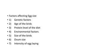 • Factors affecting Egg size
• 1) Genetic factors
• 2) Age of the birds
• 3) Protein level of the diet
• 4) Environmental factors
• 5) Size of the birds
• 6) Ovum size
• 7) Intensity of egg laying
 
