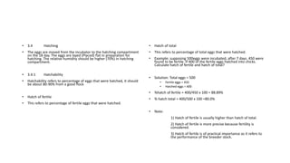 • 3.4 Hatching
• The eggs are moved from the incubator to the hatching compartment
on the 18 day. The eggs are layed (Placed) flat in preparation for
hatching. The relative humidity should be higher (70%) in hatching
compartment.
• 3.4.1 Hatchability
• Hatchability refers to percentage of eggs that were hatched, it should
be about 80-90% from a good flock
• Hatch of fertile
• This refers to percentage of fertile eggs that were hatched.
• Hatch of total
• This refers to percentage of total eggs that were hatched.
• Example: supposing 500eggs were incubated, after 7 days. 450 were
found to be fertile. If 400 of the fertile eggs hatched into chicks.
Calculate hatch of fertile and hatch of total?
• Solution: Total eggs = 500
• Fertile eggs = 450
• Hatched eggs = 400
• %hatch of fertile = 400/450 x 100 = 88.89%
• % hatch total = 400/500 x 100 =80.0%
• Note:
1) Hatch of fertile is usually higher than hatch of total.
2) Hatch of fertile is more precise because fertility is
considered.
3) Hatch of fertile is of practical importance as it refers to
the performance of the breeder stock.
 