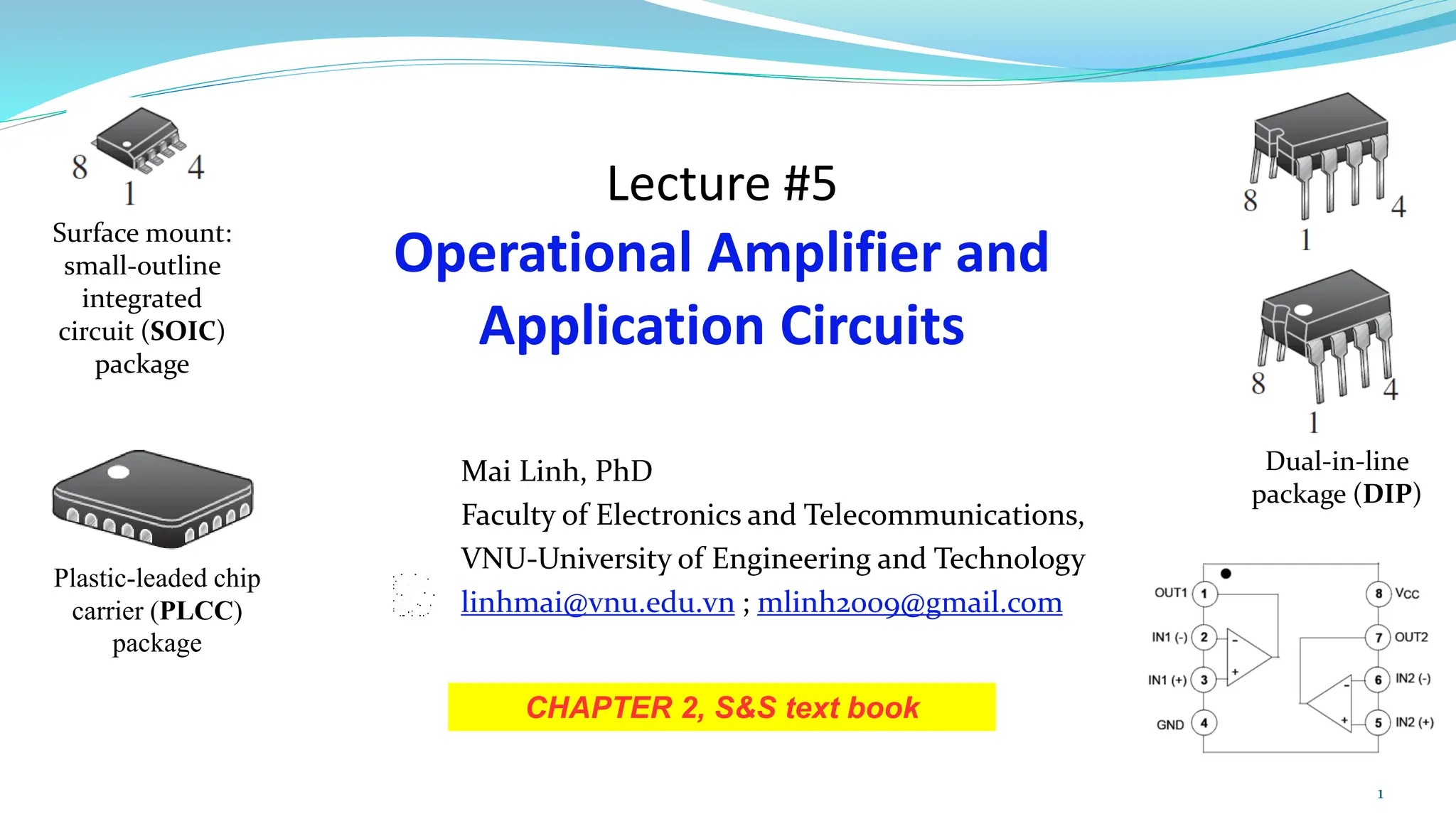 Lecture #5
Operational Amplifier and
Application Circuits
CHAPTER 2, S&S text book
Mai Linh, PhD
Faculty of Electronics and Telecommunications,
VNU-University of Engineering and Technology
linhmai@vnu.edu.vn ; mlinh2009@gmail.com
1
Dual-in-line
package (DIP)
Surface mount:
small-outline
integrated
circuit (SOIC)
package
Plastic-leaded chip
carrier (PLCC)
package
 