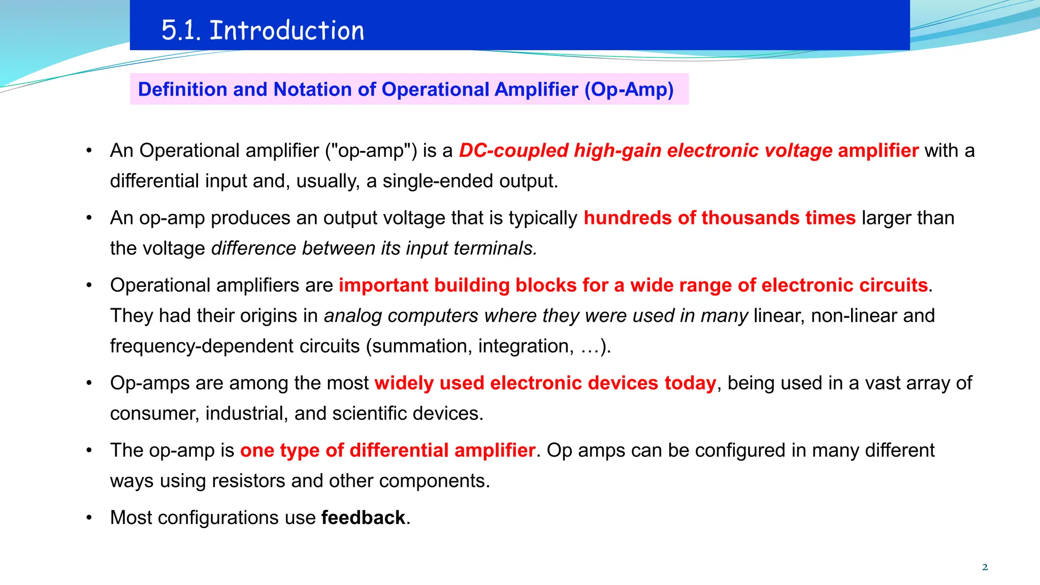 • An Operational amplifier ("op-amp") is a DC-coupled high-gain electronic voltage amplifier with a
differential input and, usually, a single-ended output.
• An op-amp produces an output voltage that is typically hundreds of thousands times larger than
the voltage difference between its input terminals.
• Operational amplifiers are important building blocks for a wide range of electronic circuits.
They had their origins in analog computers where they were used in many linear, non-linear and
frequency-dependent circuits (summation, integration, …).
• Op-amps are among the most widely used electronic devices today, being used in a vast array of
consumer, industrial, and scientific devices.
• The op-amp is one type of differential amplifier. Op amps can be configured in many different
ways using resistors and other components.
• Most configurations use feedback.
5.1. Introduction
Definition and Notation of Operational Amplifier (Op-Amp)
2
 
