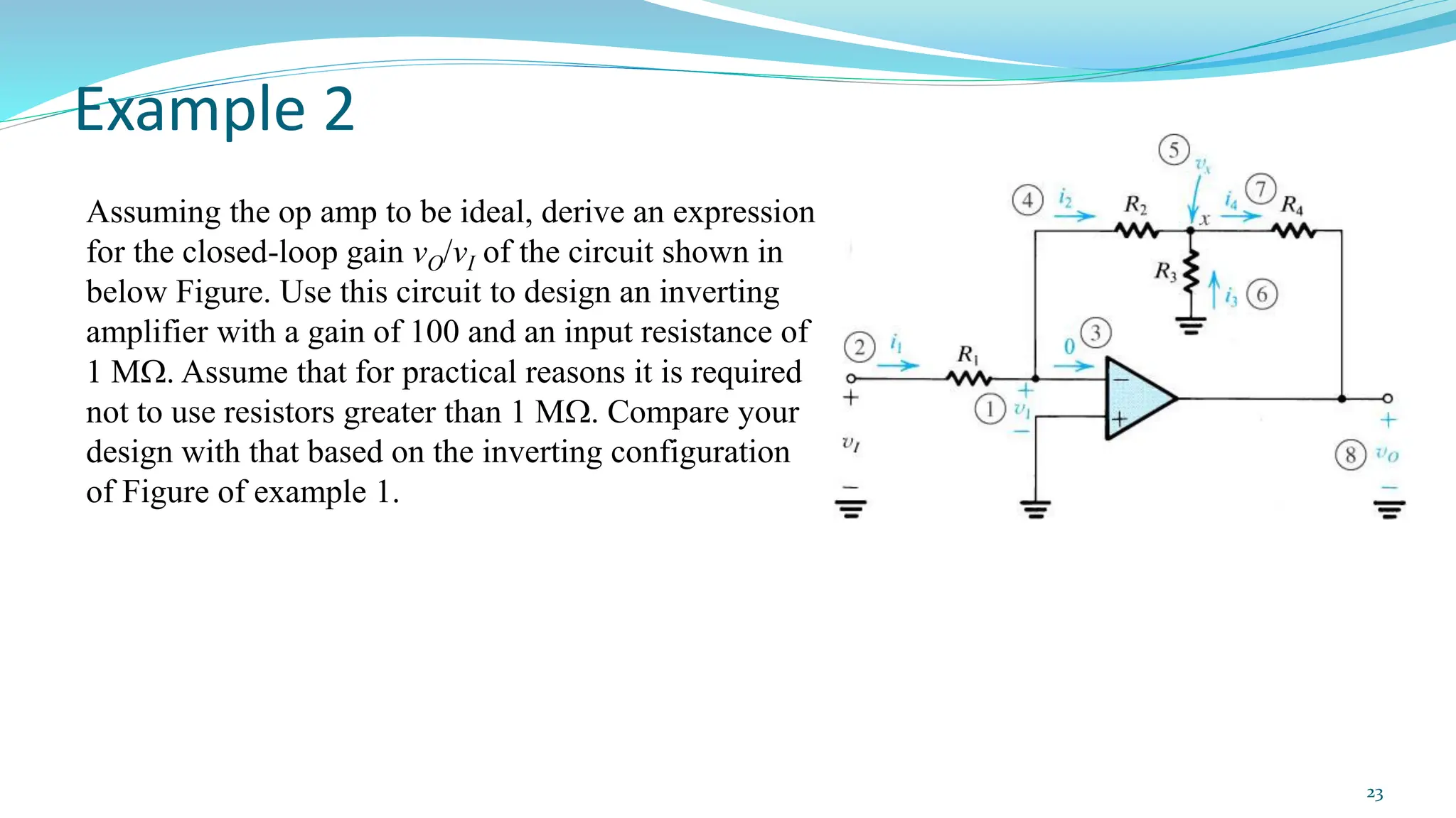 Example 2
23
Assuming the op amp to be ideal, derive an expression
for the closed-loop gain vO/vI of the circuit shown in
below Figure. Use this circuit to design an inverting
amplifier with a gain of 100 and an input resistance of
1 M. Assume that for practical reasons it is required
not to use resistors greater than 1 M. Compare your
design with that based on the inverting configuration
of Figure of example 1.
 