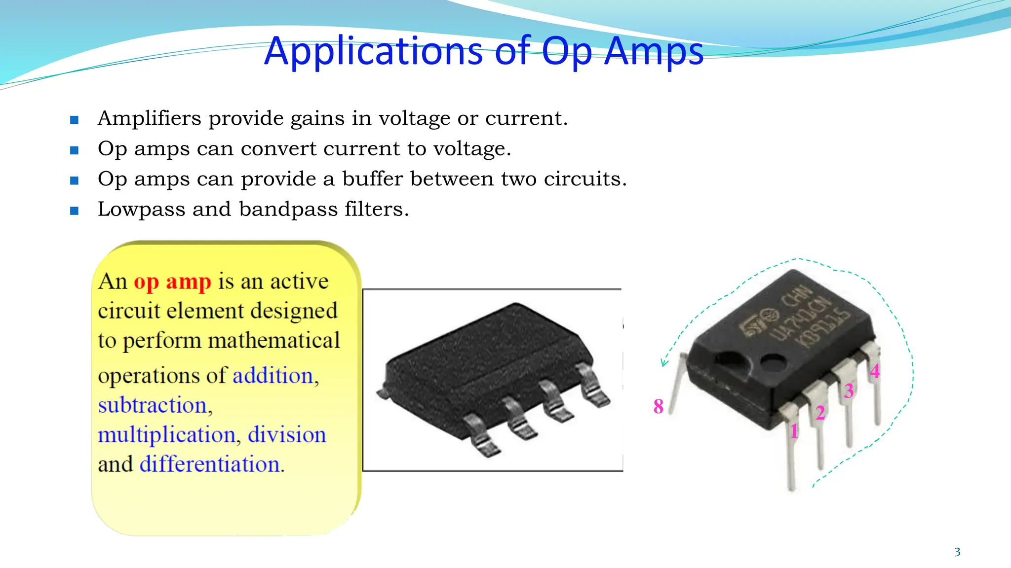Applications of Op Amps
◼ Amplifiers provide gains in voltage or current.
◼ Op amps can convert current to voltage.
◼ Op amps can provide a buffer between two circuits.
◼ Lowpass and bandpass filters.
3
1
4
8 2
3
 