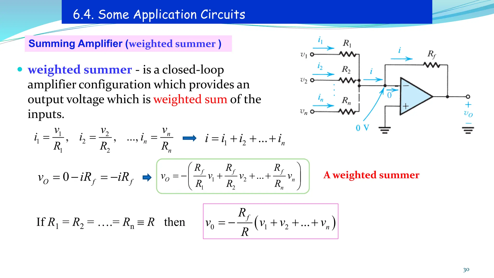 Summing Amplifier (weighted summer )
6.4. Some Application Circuits
A weighted summer
 weighted summer - is a closed-loop
amplifier configuration which provides an
output voltage which is weighted sum of the
inputs.
30
1 2
1 2
1 2
, , ..., n
n
n
v
v v
i i i
R R R
= = = 1 2 ... n
i i i i
= + + +
0
O f f
v iR iR
= − = − 1 2
1 2
...
f f f
O n
n
R R R
v v v v
R R R
 
= − + + +
 
 
If R1 = R2 = ….= Rn  R then ( )
0 1 2 ...
f
n
R
v v v v
R
= − + + +
 