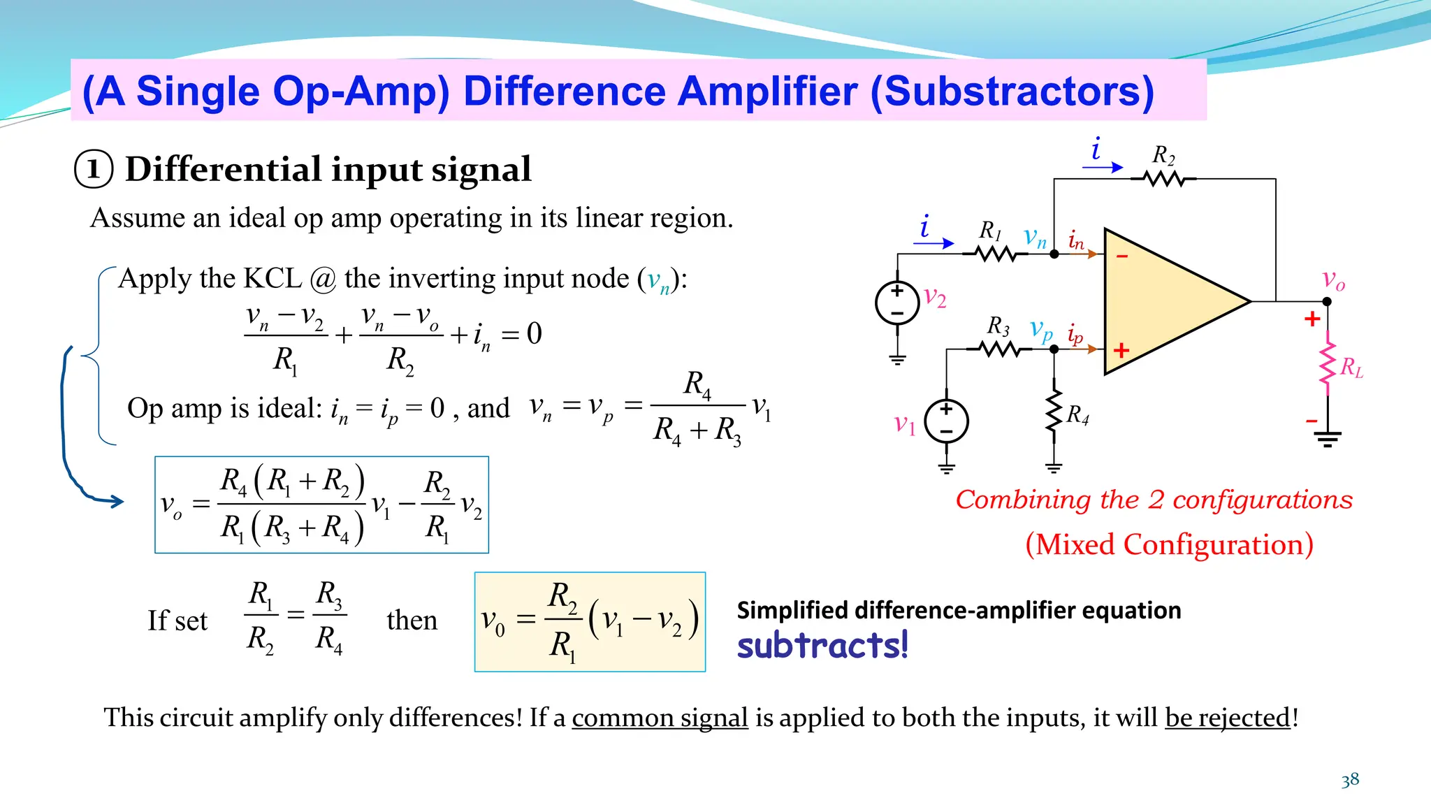 38
(A Single Op-Amp) Difference Amplifier (Substractors)
(Mixed Configuration)
( )
2
0 1 2
1
R
v v v
R
= −
3
1
2 4
R
R
R R
=
If set then
( )
( )
4 1 2 2
1 2
1 3 4 1
o
R R R R
v v v
R R R R
+
= −
+
2
1 2
0
n n o
n
v v v v
i
R R
− −
+ + =
4
1
4 3
n p
R
v v v
R R
= =
+
Apply the KCL @ the inverting input node (vn):
Op amp is ideal: in = ip = 0 , and
+
-
R1
R2
v1
vo
v2
R3
R4
RL
i
i
vn
vp
+
-
in
ip
Simplified difference-amplifier equation
subtracts!
Combining the 2 configurations
① Differential input signal
Assume an ideal op amp operating in its linear region.
This circuit amplify only differences! If a common signal is applied to both the inputs, it will be rejected!
 
