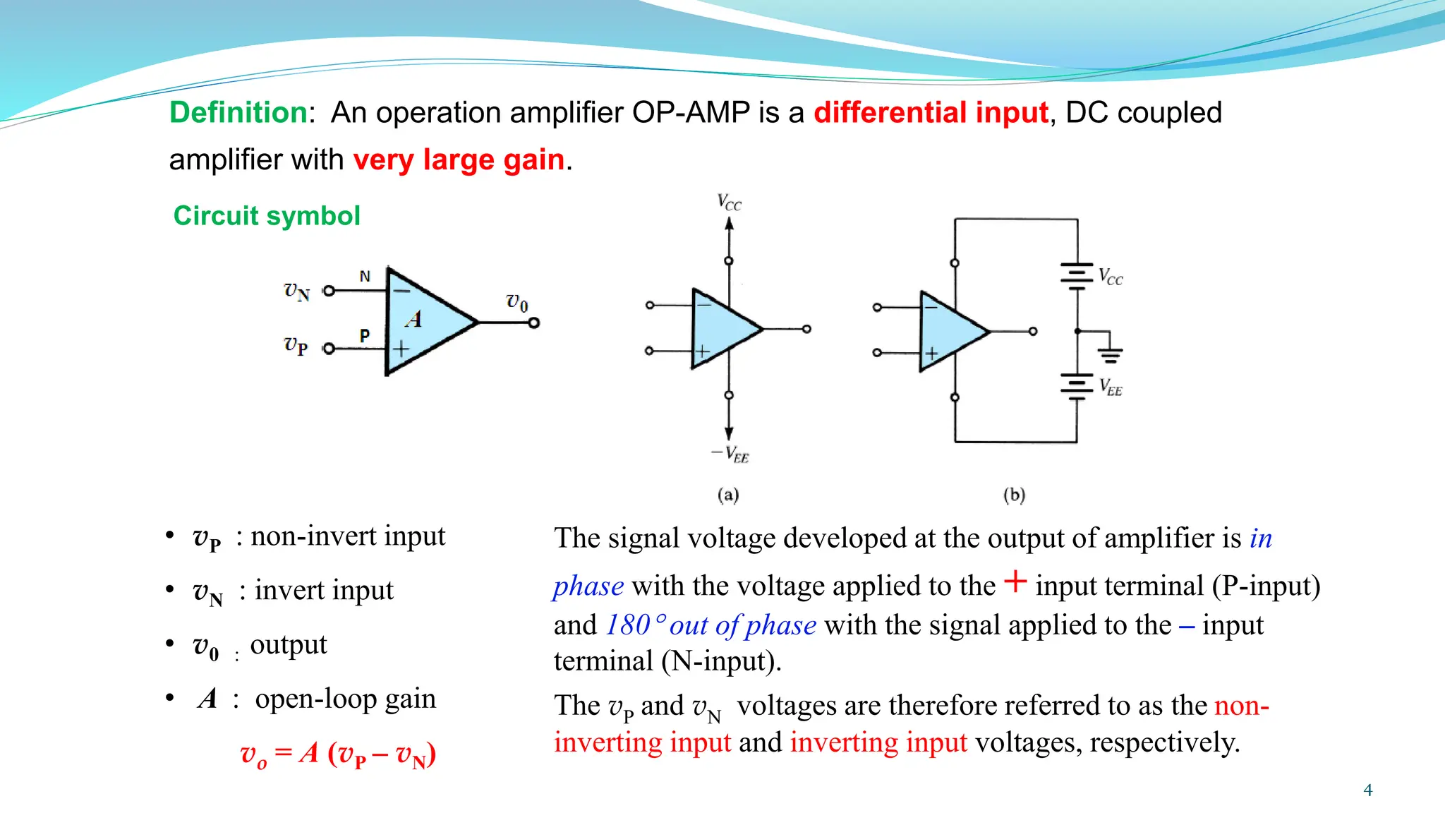 Definition: An operation amplifier OP-AMP is a differential input, DC coupled
amplifier with very large gain.
The signal voltage developed at the output of amplifier is in
phase with the voltage applied to the + input terminal (P-input)
and 180 out of phase with the signal applied to the – input
terminal (N-input).
The vP and vN voltages are therefore referred to as the non-
inverting input and inverting input voltages, respectively.
• vP : non-invert input
• vN : invert input
• v0 : output
• A : open-loop gain
vo = A (vP – vN)
Circuit symbol
4
 