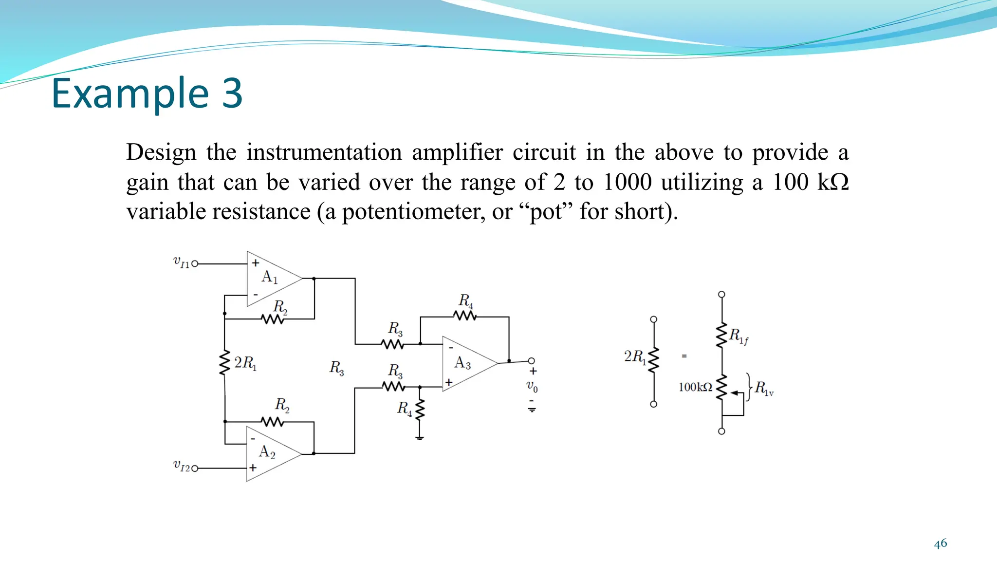 Example 3
Design the instrumentation amplifier circuit in the above to provide a
gain that can be varied over the range of 2 to 1000 utilizing a 100 k
variable resistance (a potentiometer, or “pot” for short).
46
 