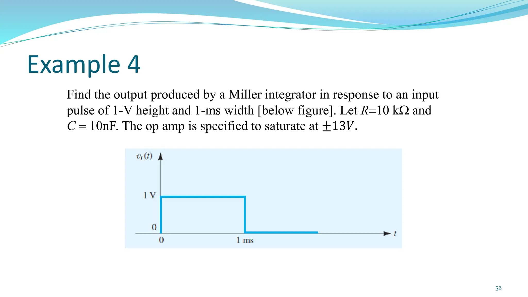 Example 4
Find the output produced by a Miller integrator in response to an input
pulse of 1-V height and 1-ms width [below figure]. Let R=10 k and
C = 10nF. The op amp is specified to saturate at ±13𝑉.
52
 