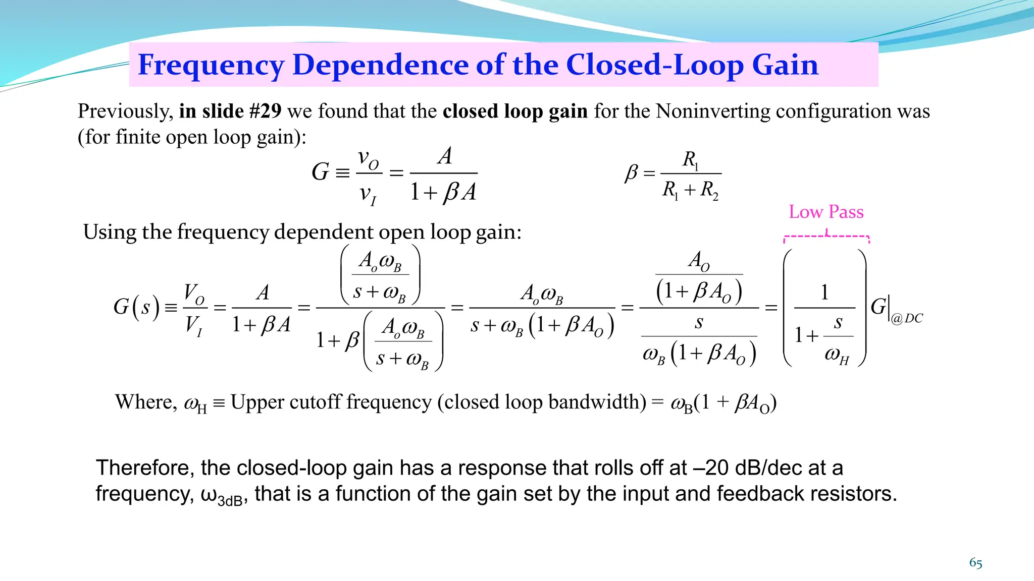 Frequency Dependence of the Closed-Loop Gain
65
Therefore, the closed-loop gain has a response that rolls off at –20 dB/dec at a
frequency, ω3dB, that is a function of the gain set by the input and feedback resistors.
1
O
I
v A
G
v A

 =
+
Previously, in slide #29 we found that the closed loop gain for the Noninverting configuration was
(for finite open loop gain):
1
1 2
R
R R
 =
+
Using the frequency dependent open loop gain:
( )
( )
( )
( )
@
1 1
1 1 1
1
1
O
o B
O
B
O o B
DC
I B O
o B
B O H
B
A
A
A
s
V A
A
G s G
s s
V A s A
A
A
s


 
  


  

   
   
+
+
   
 = = = = =
+ + +
   
+
+  
  +
+  
 
Where, H  Upper cutoff frequency (closed loop bandwidth) = B(1 + AO)
Low Pass
 