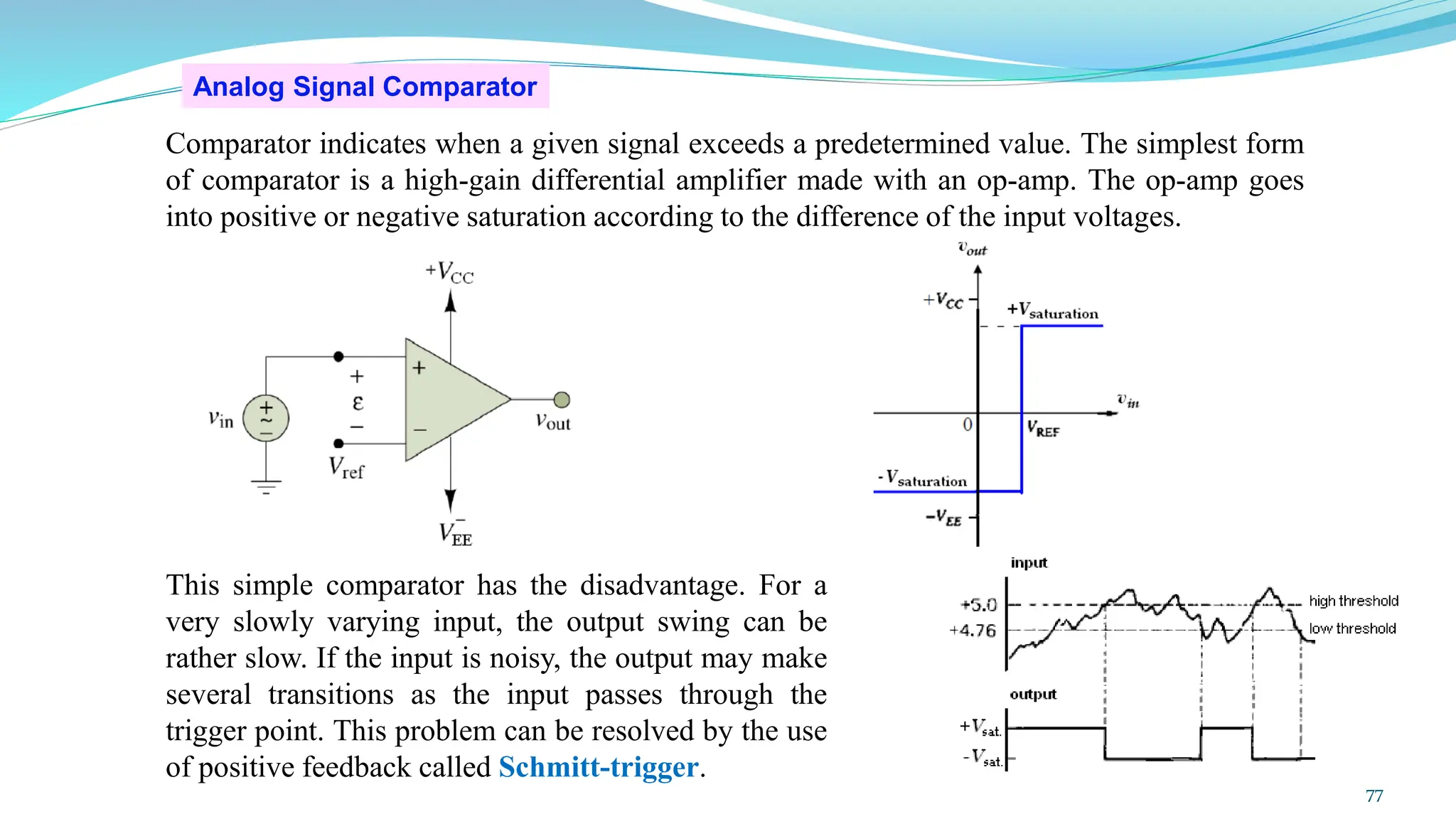 Analog Signal Comparator
Comparator indicates when a given signal exceeds a predetermined value. The simplest form
of comparator is a high-gain differential amplifier made with an op-amp. The op-amp goes
into positive or negative saturation according to the difference of the input voltages.
This simple comparator has the disadvantage. For a
very slowly varying input, the output swing can be
rather slow. If the input is noisy, the output may make
several transitions as the input passes through the
trigger point. This problem can be resolved by the use
of positive feedback called Schmitt-trigger.
77
 
