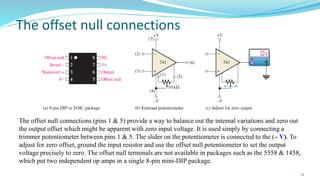 The offset null connections
12
The offset null connections (pins 1 & 5) provide a way to balance out the internal variations and zero out
the output offset which might be apparent with zero input voltage. It is used simply by connecting a
trimmer potentiometer between pins 1 & 5. The slider on the potentiometer is connected to the (– V). To
adjust for zero offset, ground the input resistor and use the offset null potentiometer to set the output
voltage precisely to zero. The offset null terminals are not available in packages such as the 5558 & 1458,
which put two independent op amps in a single 8-pin mini-DIP package.
 