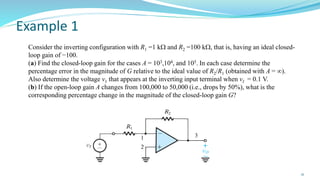 Example 1
21
Consider the inverting configuration with R1 =1 k and R2 =100 k, that is, having an ideal closed-
loop gain of −100.
(a) Find the closed-loop gain for the cases A = 103,104, and 105. In each case determine the
percentage error in the magnitude of G relative to the ideal value of R2/R1 (obtained with A = ∞).
Also determine the voltage v1 that appears at the inverting input terminal when vI = 0.1 V.
(b) If the open-loop gain A changes from 100,000 to 50,000 (i.e., drops by 50%), what is the
corresponding percentage change in the magnitude of the closed-loop gain G?
 