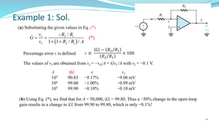 22
Example 1: Sol.
(a) Substituting the given values in Eq. (*)
( )
2 1
2 1
)
/
1 / /
*
1
(
o
I
v R R
G
v R R A
−
= =
+ +
A |G| 𝝐 vI
103 90.83 −9.17% −9.08 mV
104 99.00 −1.00% −0.99 mV
105 99.90 −0.10% −0.10 mV
𝜖 ≡
𝐺 − Τ
𝑅2 𝑅1
Τ
𝑅2 𝑅1
× 100
Percentage error 𝜖 is defined
The values of vI are obtained from vI = −vO/A = GvI /A with vI = −0.1 V.
(b) Using Eq. (*), we find that for A = 50,000, |G| = 99.80. Thus a −50% change in the open-loop
gain results in a change in |G| from 99.90 to 99.80, which is only −0.1%!
 