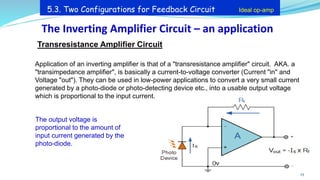 Transresistance Amplifier Circuit
Application of an inverting amplifier is that of a "transresistance amplifier" circuit. AKA. a
"transimpedance amplifier", is basically a current-to-voltage converter (Current "in" and
Voltage "out"). They can be used in low-power applications to convert a very small current
generated by a photo-diode or photo-detecting device etc., into a usable output voltage
which is proportional to the input current.
The output voltage is
proportional to the amount of
input current generated by the
photo-diode.
The Inverting Amplifier Circuit – an application
25
5.3. Two Configurations for Feedback Circuit Ideal op-amp
 
