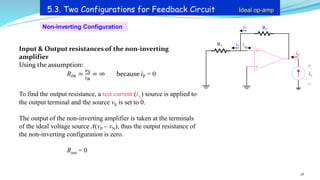 Non-inverting Configuration
28
5.3. Two Configurations for Feedback Circuit Ideal op-amp
Input & Output resistances of the non-inverting
amplifier
Using the assumption:
𝑅𝑖𝑛 =
𝑣𝑆
𝑖𝑁
= ∞ because iP = 0
To find the output resistance, a test current (ix) source is applied to
the output terminal and the source vS is set to 0.
The output of the non-inverting amplifier is taken at the terminals
of the ideal voltage source A(vP – vN), thus the output resistance of
the non-inverting configuration is zero.
Rout = 0
ix
+
_
+
_
R2
R1 i1
i2
i_
ix
 