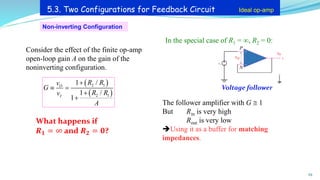Non-inverting Configuration
Voltage follower
What happens if
𝑹𝟏 = ∞ and 𝑹𝟐 = 𝟎?
29
5.3. Two Configurations for Feedback Circuit Ideal op-amp
( )
( )
2 1
2 1
1 /
1 /
1
O
I
R R
v
G
R R
v
A
+
 =
+
+
Consider the effect of the finite op-amp
open-loop gain A on the gain of the
noninverting configuration.
+
_
v0
vs
P
N
vid +
In the special case of R1 = , R2 = 0:
The follower amplifier with G  1
But Rin is very high
Rout is very low
➔Using it as a buffer for matching
impedances.
 